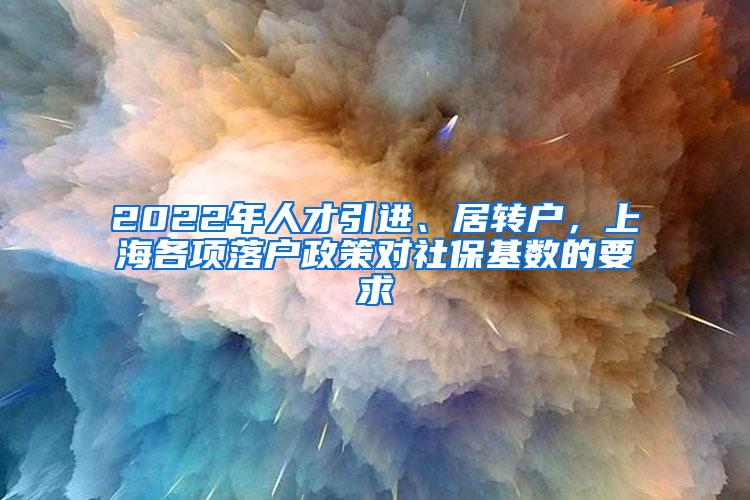 2022年人才引进、居转户，上海各项落户政策对社保基数的要求