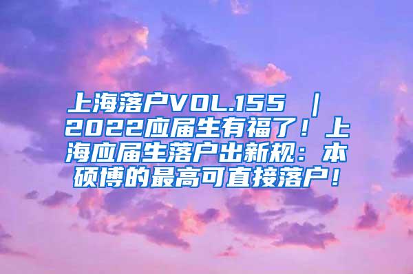 上海落户VOL.155 ｜ 2022应届生有福了！上海应届生落户出新规：本硕博的最高可直接落户！