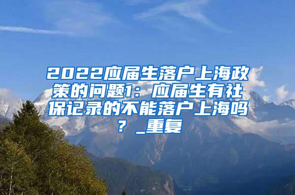 2022应届生落户上海政策的问题1：应届生有社保记录的不能落户上海吗？_重复