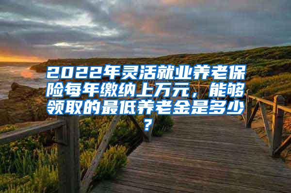 2022年灵活就业养老保险每年缴纳上万元，能够领取的最低养老金是多少？