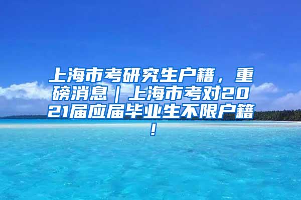 上海市考研究生户籍，重磅消息｜上海市考对2021届应届毕业生不限户籍！