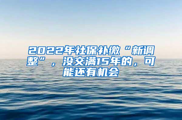 2022年社保补缴“新调整”，没交满15年的，可能还有机会
