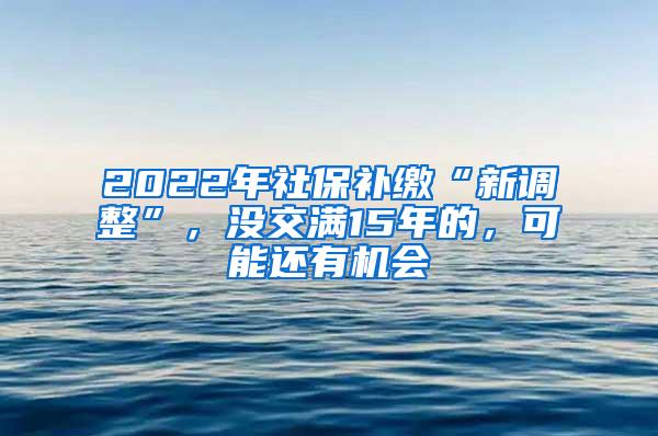 2022年社保补缴“新调整”，没交满15年的，可能还有机会