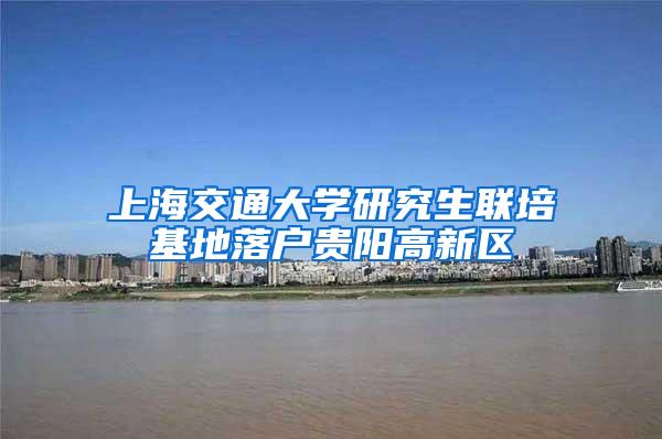 上海交通大学研究生联培基地落户贵阳高新区