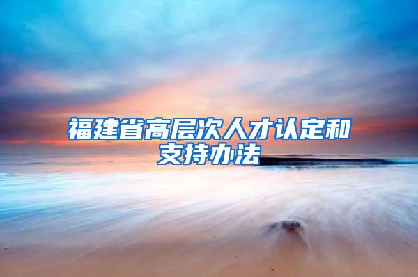 福建省高层次人才认定和支持办法