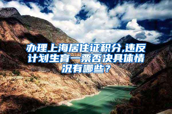 办理上海居住证积分,违反计划生育一票否决具体情况有哪些？