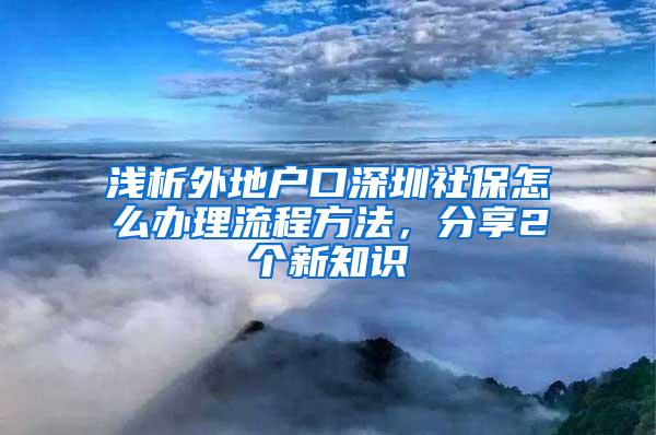 浅析外地户口深圳社保怎么办理流程方法，分享2个新知识