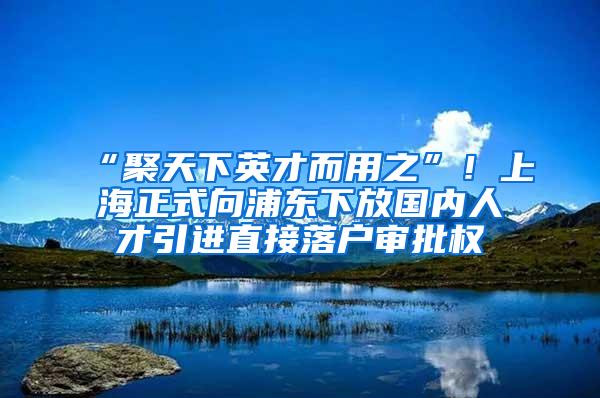 “聚天下英才而用之”！上海正式向浦东下放国内人才引进直接落户审批权