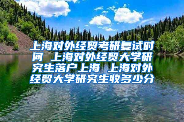 上海对外经贸考研复试时间 上海对外经贸大学研究生落户上海 上海对外经贸大学研究生收多少分