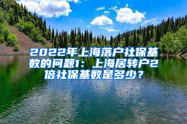 2022年上海落户社保基数的问题1：上海居转户2倍社保基数是多少？