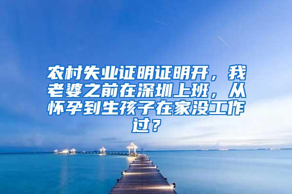 农村失业证明证明开，我老婆之前在深圳上班，从怀孕到生孩子在家没工作过？