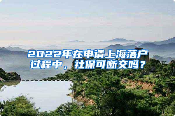 2022年在申请上海落户过程中，社保可断交吗？