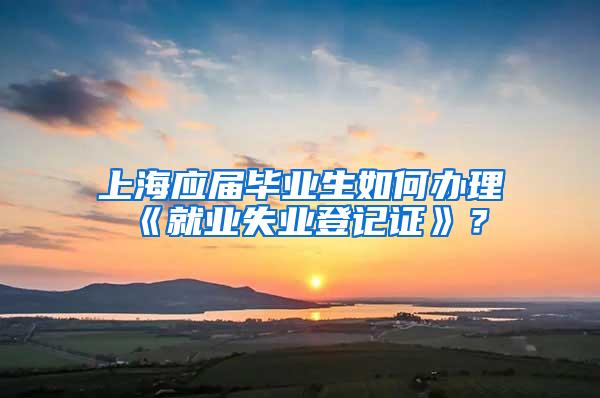 上海应届毕业生如何办理《就业失业登记证》？