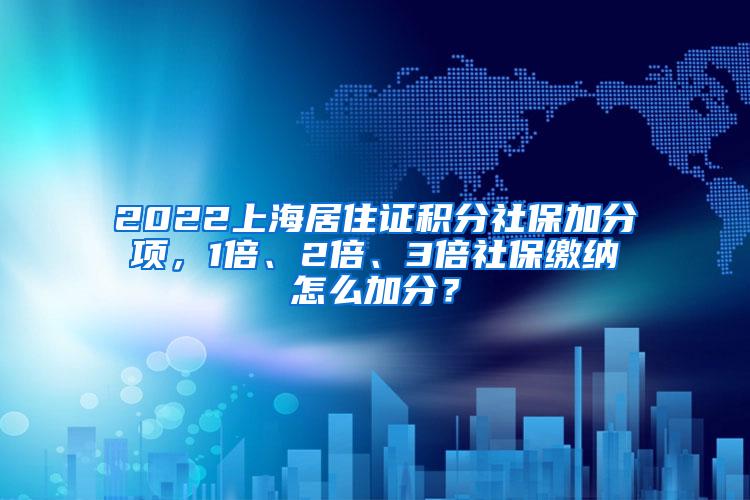 2022上海居住证积分社保加分项，1倍、2倍、3倍社保缴纳怎么加分？