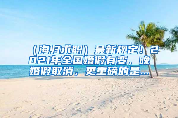 （海归求职）最新规定！2021年全国婚假有变，晚婚假取消，更重磅的是...