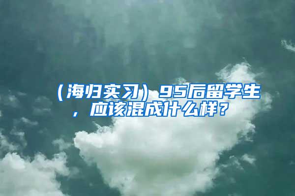 （海归实习）95后留学生，应该混成什么样？