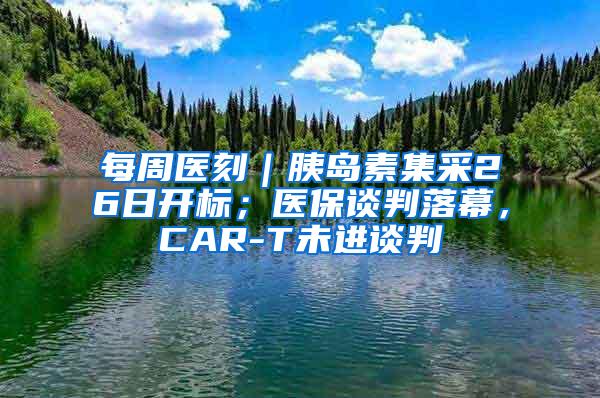 每周医刻｜胰岛素集采26日开标；医保谈判落幕，CAR-T未进谈判