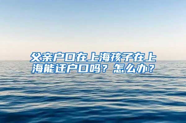 父亲户口在上海孩子在上海能迁户口吗？怎么办？