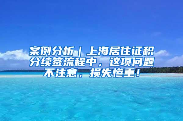 案例分析｜上海居住证积分续签流程中，这项问题不注意，损失惨重！