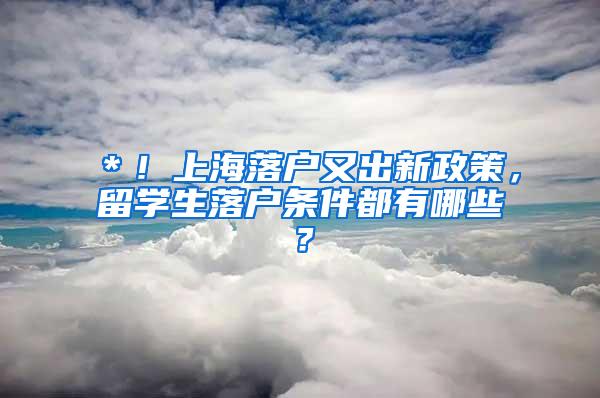 ＊！上海落户又出新政策，留学生落户条件都有哪些？