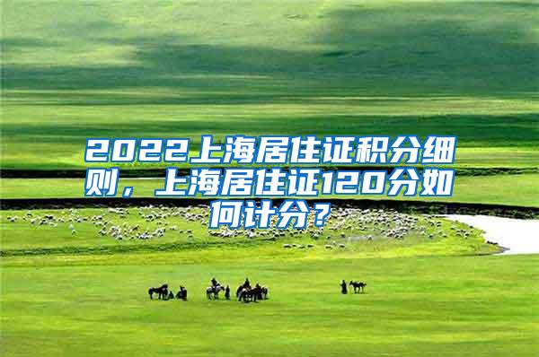 2022上海居住证积分细则，上海居住证120分如何计分？