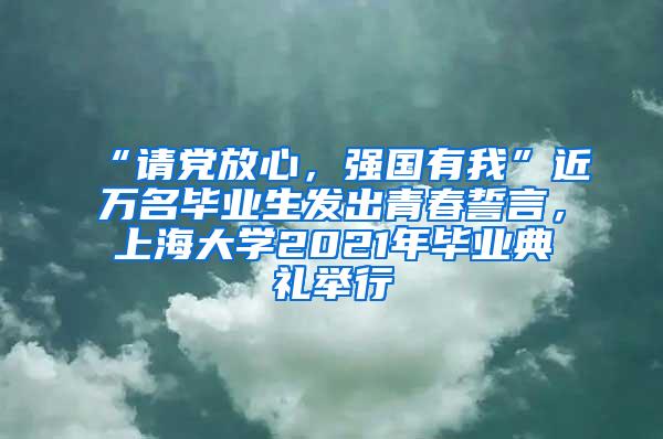 “请党放心，强国有我”近万名毕业生发出青春誓言，上海大学2021年毕业典礼举行