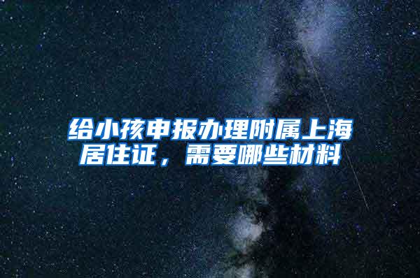 给小孩申报办理附属上海居住证，需要哪些材料