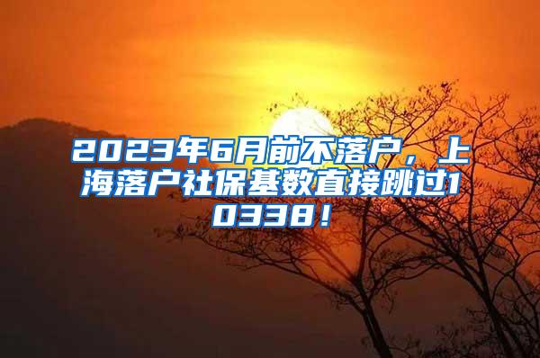 2023年6月前不落户，上海落户社保基数直接跳过10338！