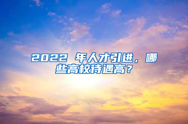 2022 年人才引进，哪些高校待遇高？