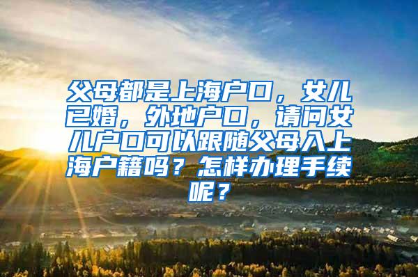 父母都是上海户口，女儿已婚，外地户口，请问女儿户口可以跟随父母入上海户籍吗？怎样办理手续呢？