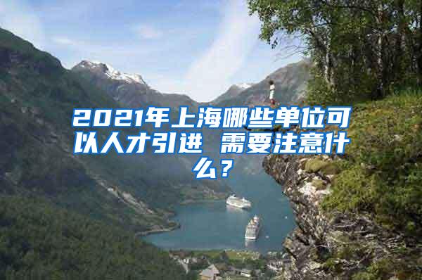 2021年上海哪些单位可以人才引进 需要注意什么？