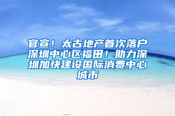 官宣！太古地产首次落户深圳中心区福田！助力深圳加快建设国际消费中心城市