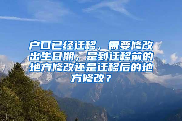 户口已经迁移，需要修改出生日期，是到迁移前的地方修改还是迁移后的地方修改？