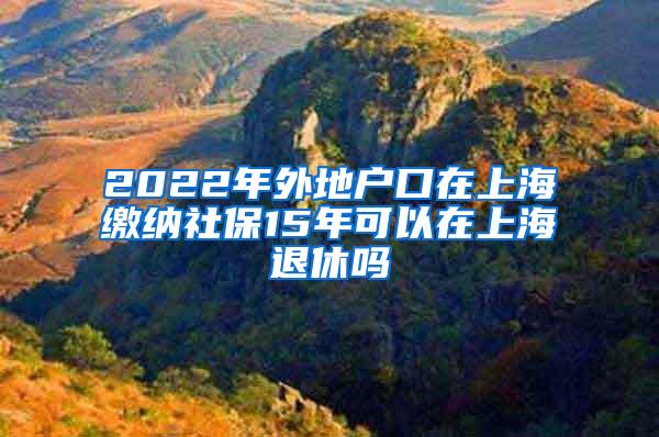 2022年外地户口在上海缴纳社保15年可以在上海退休吗