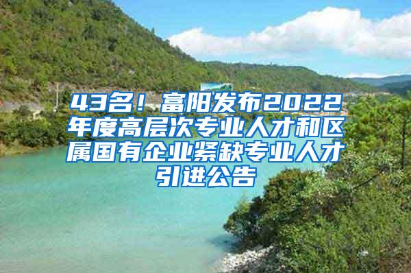 43名！富阳发布2022年度高层次专业人才和区属国有企业紧缺专业人才引进公告