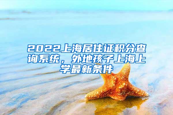 2022上海居住证积分查询系统，外地孩子上海上学最新条件