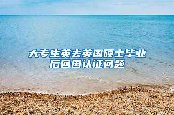 大专生英去英国硕士毕业后回国认证问题