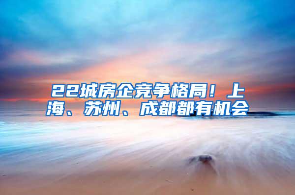 22城房企竞争格局！上海、苏州、成都都有机会