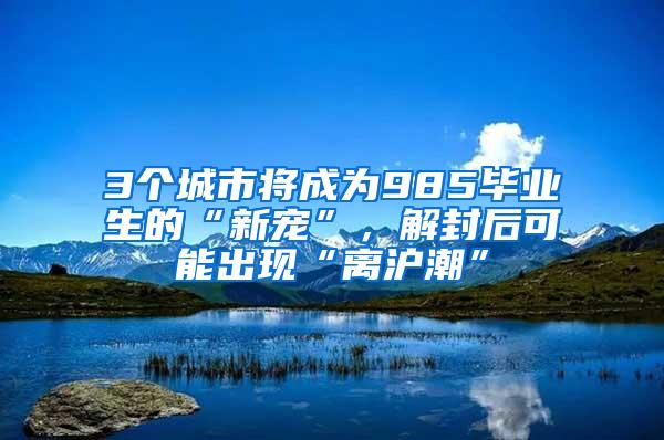 3个城市将成为985毕业生的“新宠”，解封后可能出现“离沪潮”