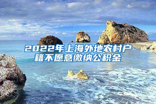 2022年上海外地农村户籍不愿意缴纳公积金