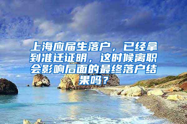 上海应届生落户，已经拿到准迁证明，这时候离职会影响后面的最终落户结果吗？