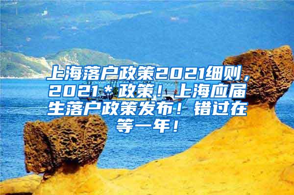 上海落户政策2021细则，2021＊政策！上海应届生落户政策发布！错过在等一年！