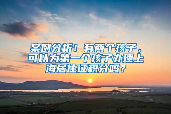 案例分析！有两个孩子，可以为第一个孩子办理上海居住证积分吗？
