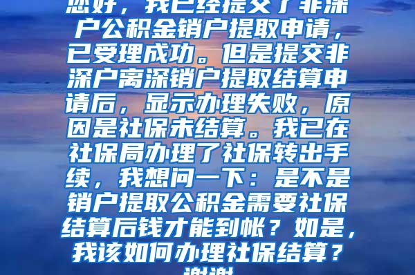 您好，我已经提交了非深户公积金销户提取申请，已受理成功。但是提交非深户离深销户提取结算申请后，显示办理失败，原因是社保未结算。我已在社保局办理了社保转出手续，我想问一下：是不是销户提取公积金需要社保结算后钱才能到帐？如是，我该如何办理社保结算？谢谢