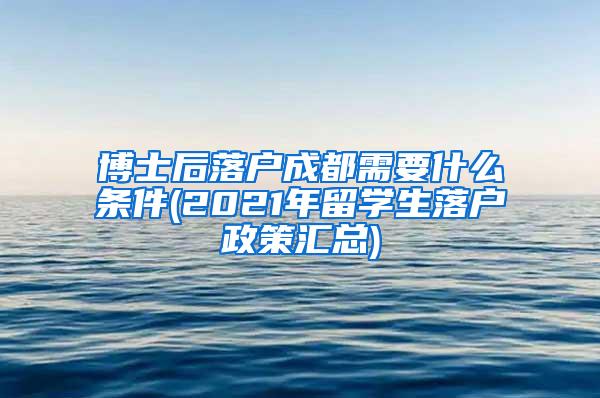 博士后落户成都需要什么条件(2021年留学生落户政策汇总)