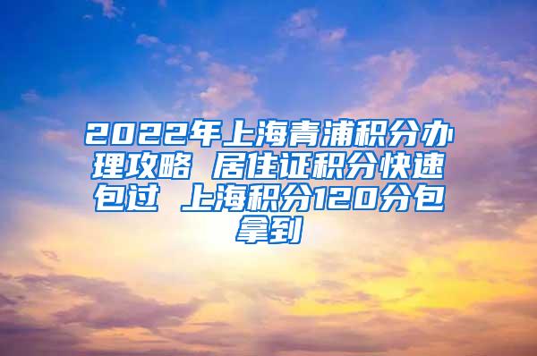 2022年上海青浦积分办理攻略 居住证积分快速包过 上海积分120分包拿到