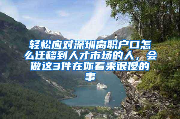 轻松应对深圳离职户口怎么迁移到人才市场的人，会做这3件在你看来很傻的事