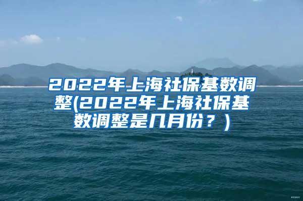 2022年上海社保基数调整(2022年上海社保基数调整是几月份？)