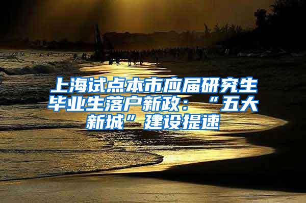 上海试点本市应届研究生毕业生落户新政：“五大新城”建设提速