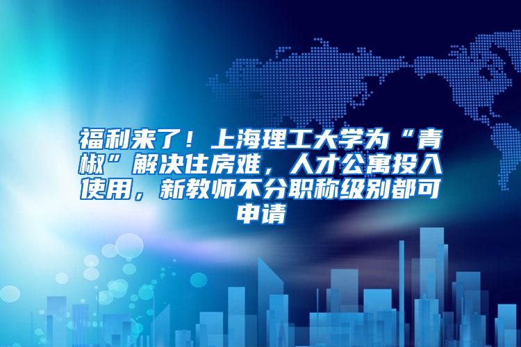 福利来了！上海理工大学为“青椒”解决住房难，人才公寓投入使用，新教师不分职称级别都可申请